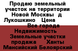 Продаю земельный участок на территории Новой Москвы, д. Лукошкино › Цена ­ 1 450 000 - Все города Недвижимость » Земельные участки продажа   . Ханты-Мансийский,Белоярский г.